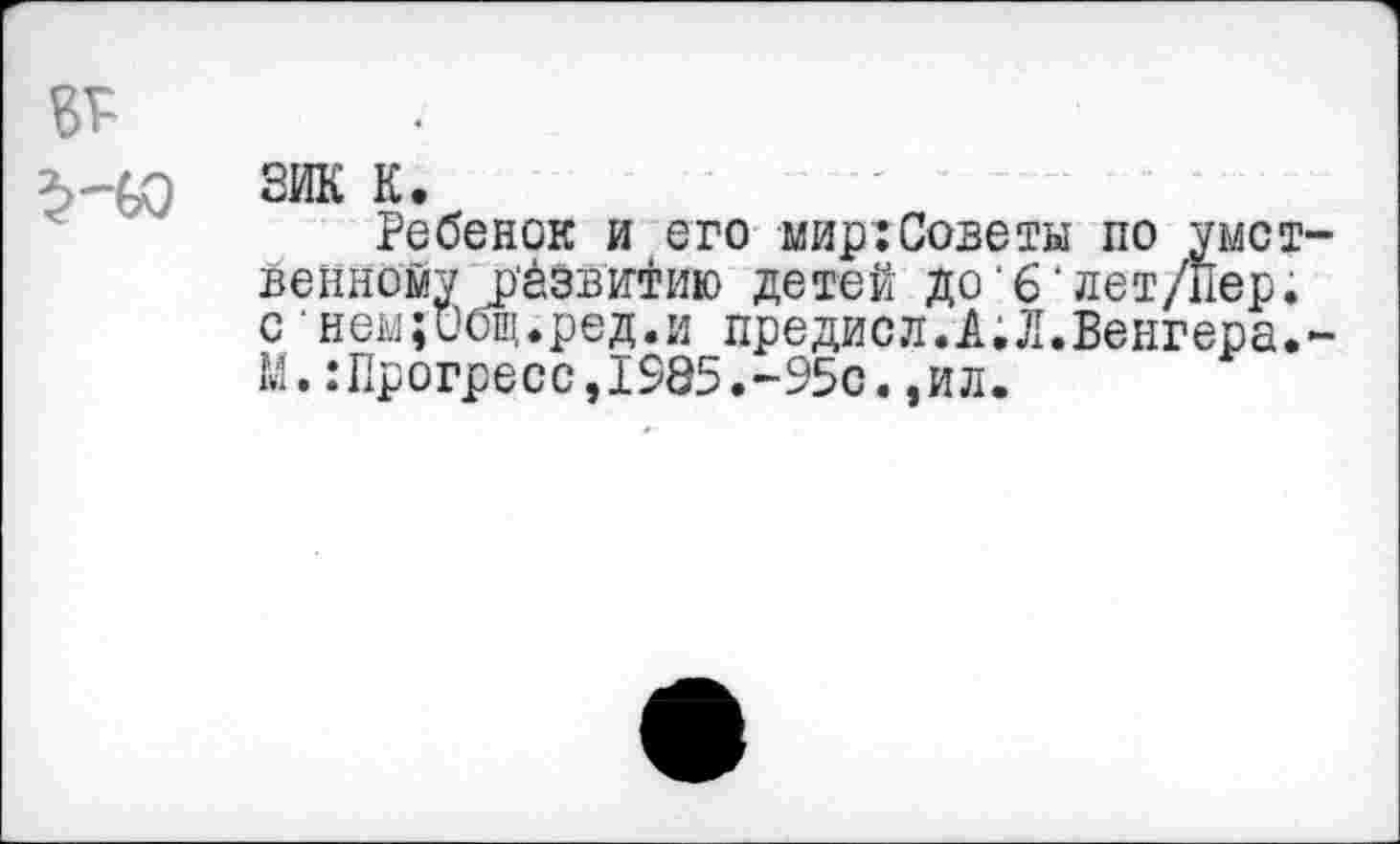 ﻿2ИК К.
Ребенок и его мир:Советы по умст венному Развитию детей до‘6•лет/Пер. с нем;ибщ.ред.и предисл.А;Л.Венгера. М. .‘Прогресс,1985.-95с.,ил.